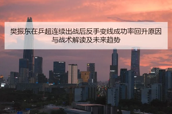 樊振东在乒超连续出战后反手变线成功率回升原因与战术解读及未来趋势