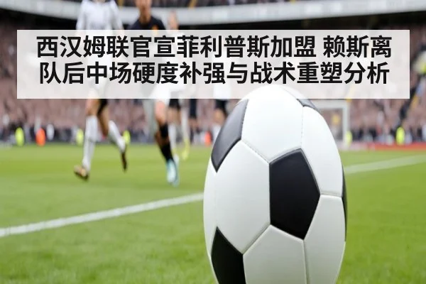 西汉姆联官宣菲利普斯加盟 赖斯离队后中场硬度补强与战术重塑分析