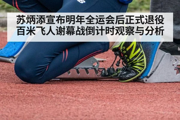 苏炳添宣布明年全运会后正式退役 百米飞人谢幕战倒计时观察与分析
